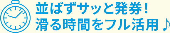 並ばずサッと発券!滑る時間をフル活用!